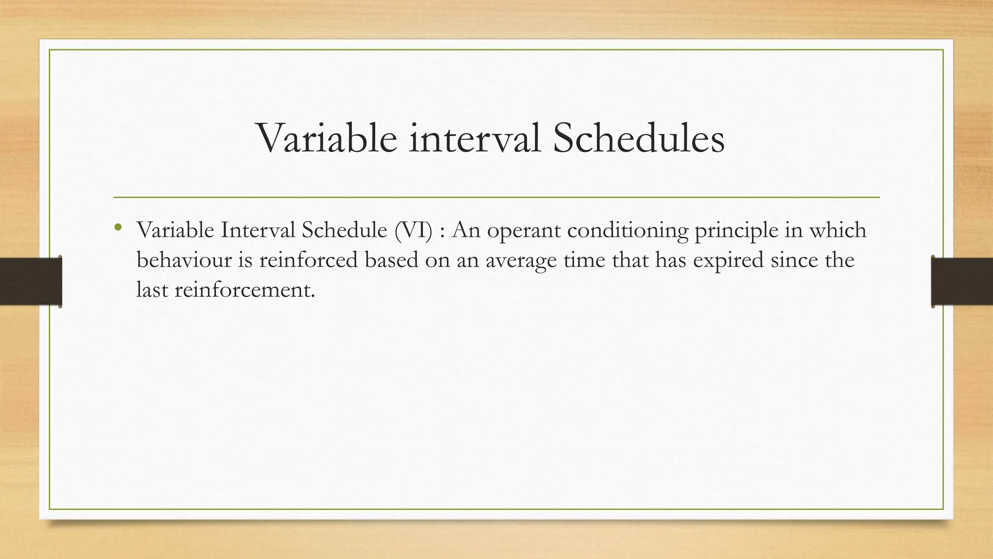 Variable interval Schedules
• Variable Interval Schedule (VI) : An operant conditioning principle in which
behaviour is reinforced based on an average time that has expired since the
last reinforcement.
 