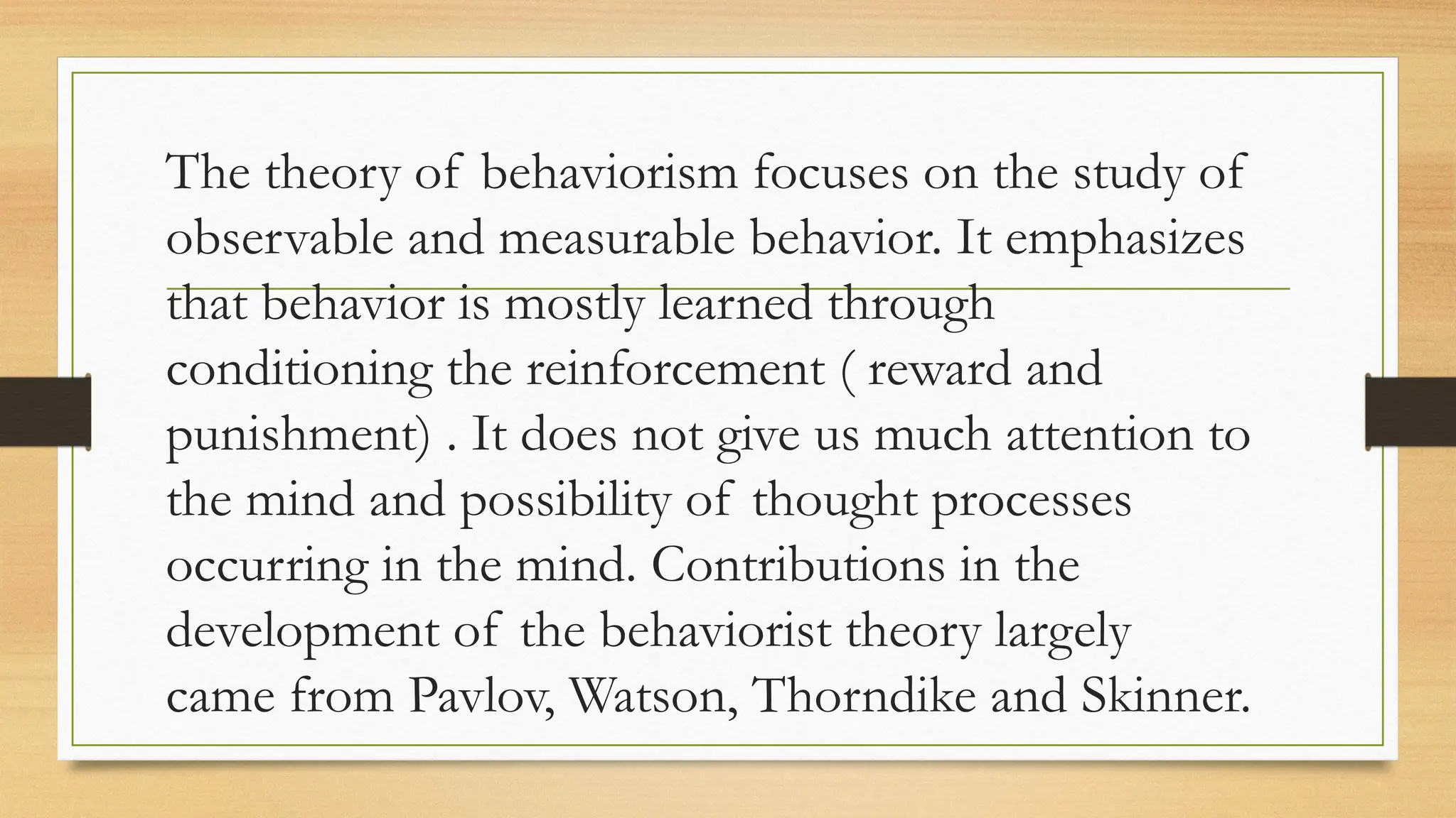 The theory of behaviorism focuses on the study of
observable and measurable behavior. It emphasizes
that behavior is mostly learned through
conditioning the reinforcement ( reward and
punishment) . It does not give us much attention to
the mind and possibility of thought processes
occurring in the mind. Contributions in the
development of the behaviorist theory largely
came from Pavlov, Watson, Thorndike and Skinner.
 