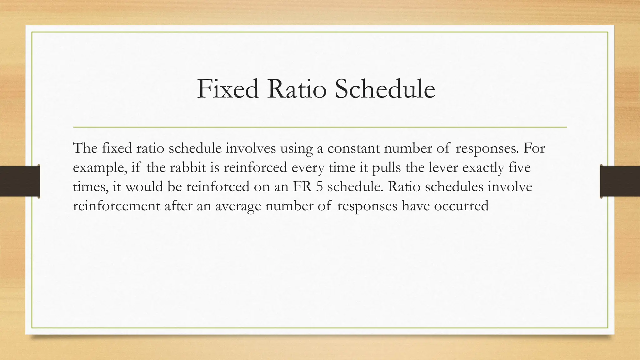 Fixed Ratio Schedule
The fixed ratio schedule involves using a constant number of responses. For
example, if the rabbit is reinforced every time it pulls the lever exactly five
times, it would be reinforced on an FR 5 schedule. Ratio schedules involve
reinforcement after an average number of responses have occurred
 