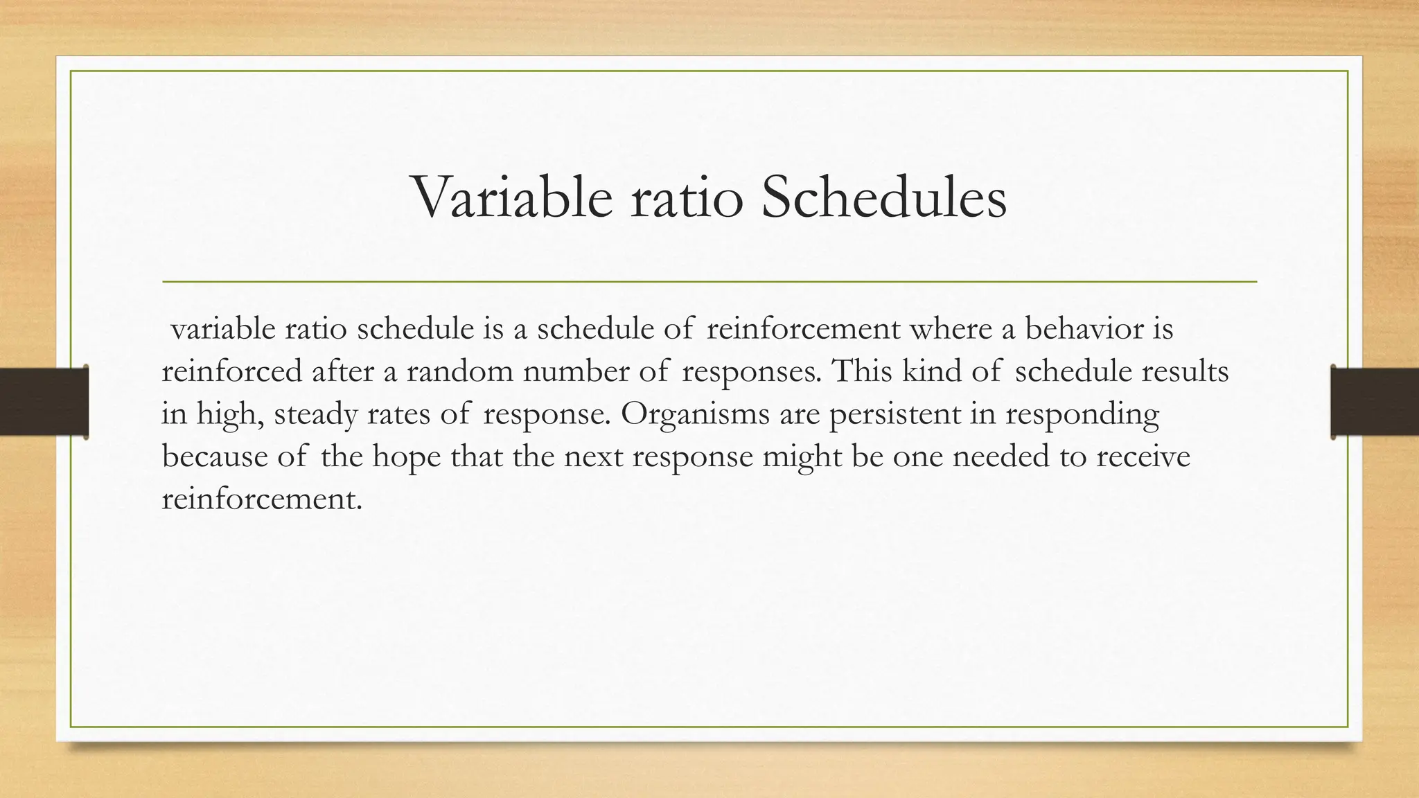 Variable ratio Schedules
variable ratio schedule is a schedule of reinforcement where a behavior is
reinforced after a random number of responses. This kind of schedule results
in high, steady rates of response. Organisms are persistent in responding
because of the hope that the next response might be one needed to receive
reinforcement.
 