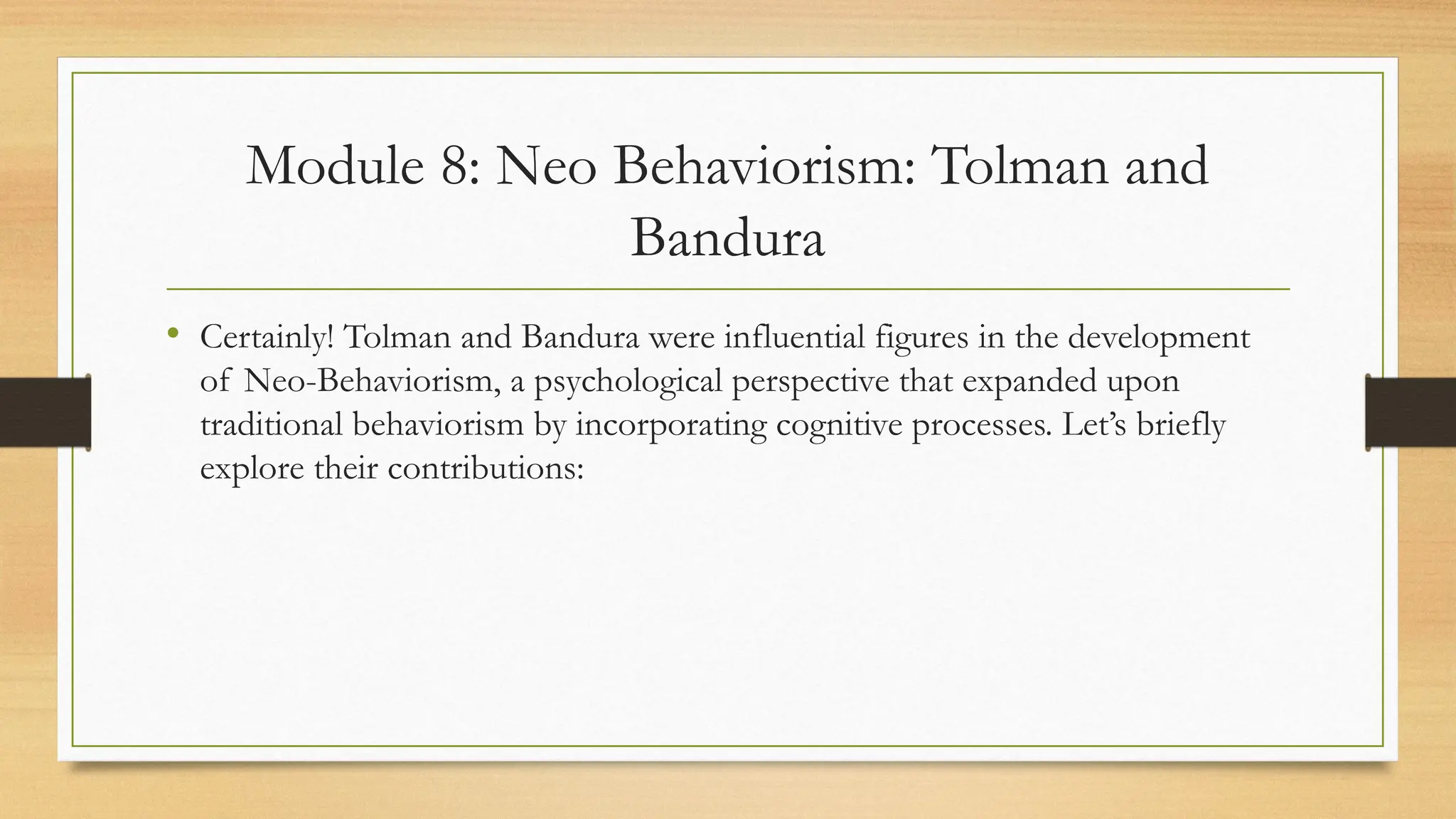 Module 8: Neo Behaviorism: Tolman and
Bandura
• Certainly! Tolman and Bandura were influential figures in the development
of Neo-Behaviorism, a psychological perspective that expanded upon
traditional behaviorism by incorporating cognitive processes. Let’s briefly
explore their contributions:
 