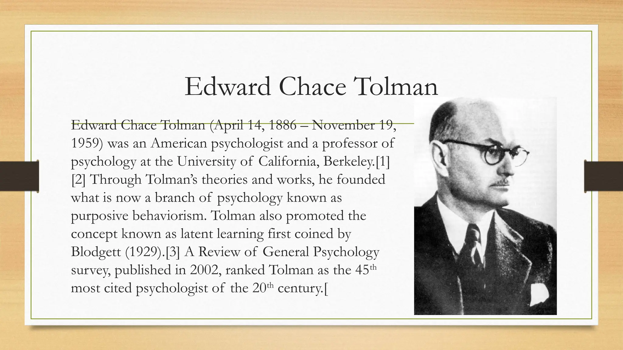 Edward Chace Tolman
Edward Chace Tolman (April 14, 1886 – November 19,
1959) was an American psychologist and a professor of
psychology at the University of California, Berkeley.[1]
[2] Through Tolman’s theories and works, he founded
what is now a branch of psychology known as
purposive behaviorism. Tolman also promoted the
concept known as latent learning first coined by
Blodgett (1929).[3] A Review of General Psychology
survey, published in 2002, ranked Tolman as the 45th
most cited psychologist of the 20th
century.[
 