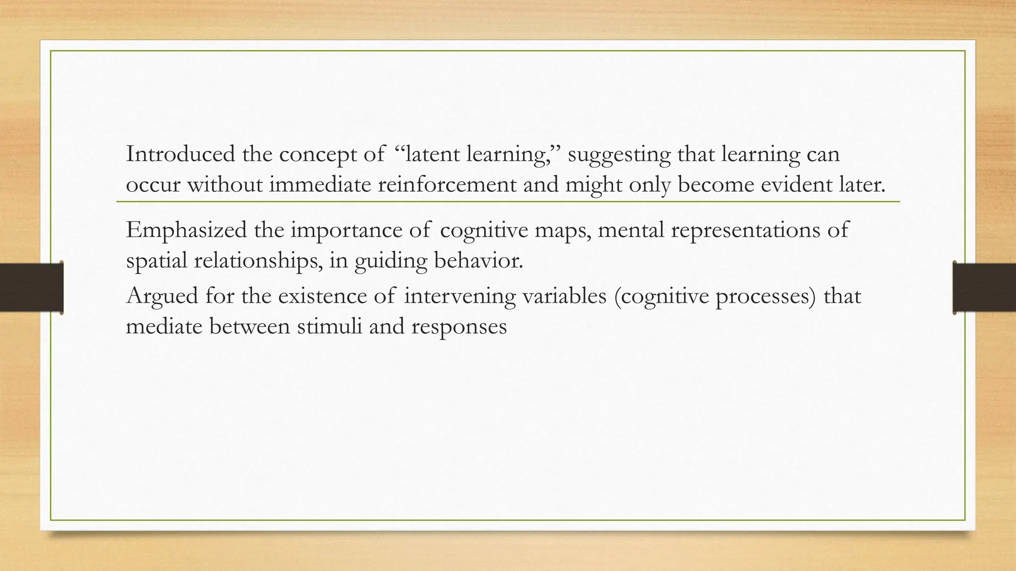 Introduced the concept of “latent learning,” suggesting that learning can
occur without immediate reinforcement and might only become evident later.
Emphasized the importance of cognitive maps, mental representations of
spatial relationships, in guiding behavior.
Argued for the existence of intervening variables (cognitive processes) that
mediate between stimuli and responses
 