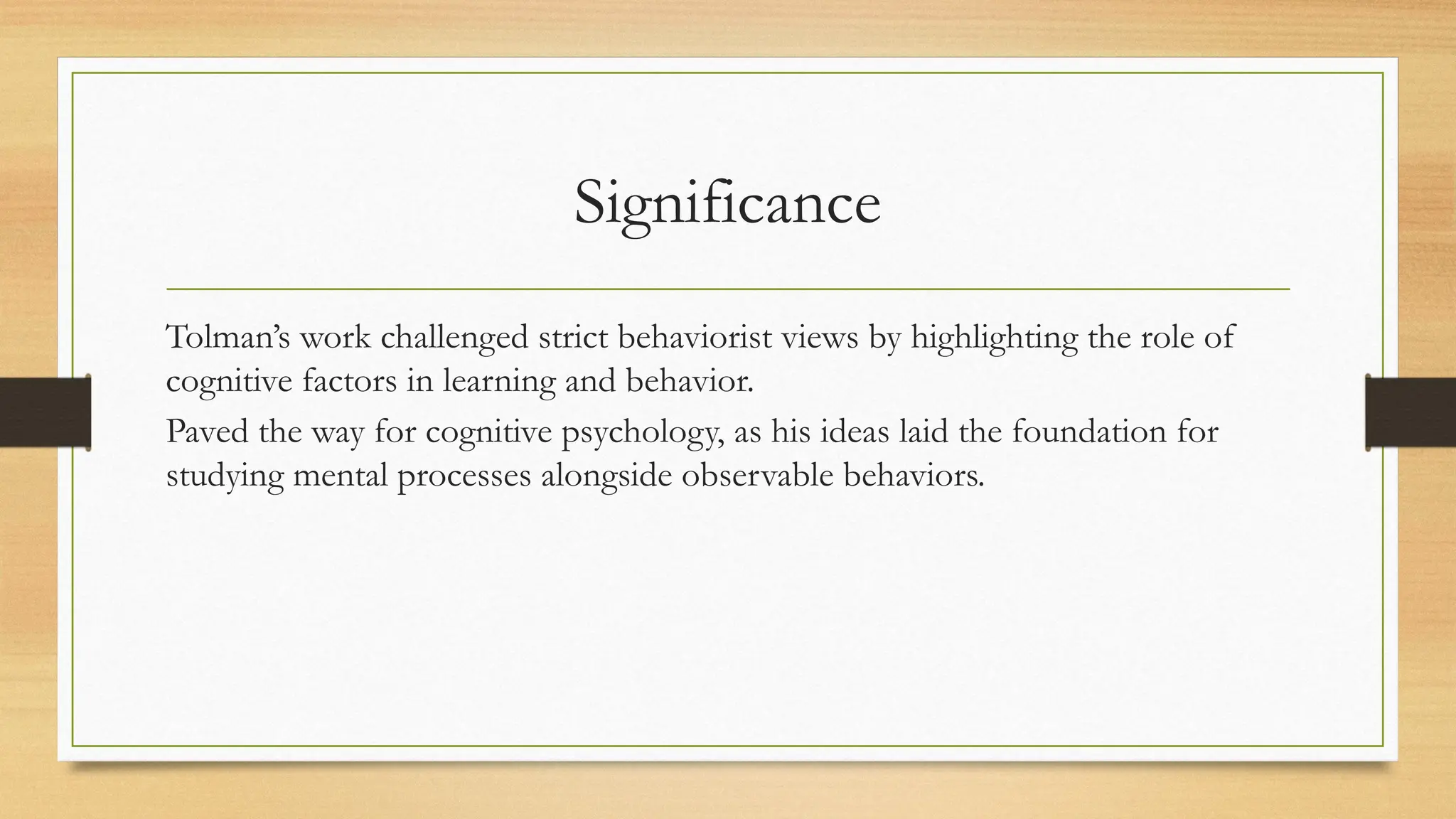 Significance
Tolman’s work challenged strict behaviorist views by highlighting the role of
cognitive factors in learning and behavior.
Paved the way for cognitive psychology, as his ideas laid the foundation for
studying mental processes alongside observable behaviors.
 