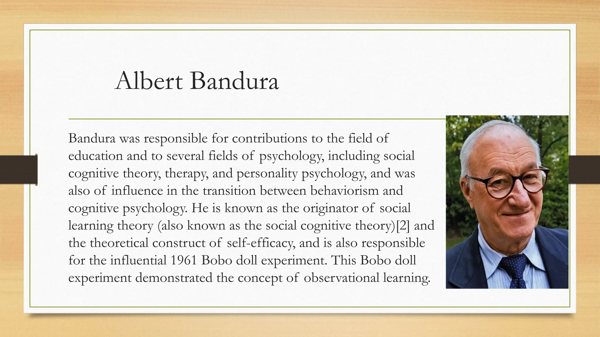Albert Bandura
Bandura was responsible for contributions to the field of
education and to several fields of psychology, including social
cognitive theory, therapy, and personality psychology, and was
also of influence in the transition between behaviorism and
cognitive psychology. He is known as the originator of social
learning theory (also known as the social cognitive theory)[2] and
the theoretical construct of self-efficacy, and is also responsible
for the influential 1961 Bobo doll experiment. This Bobo doll
experiment demonstrated the concept of observational learning.
 