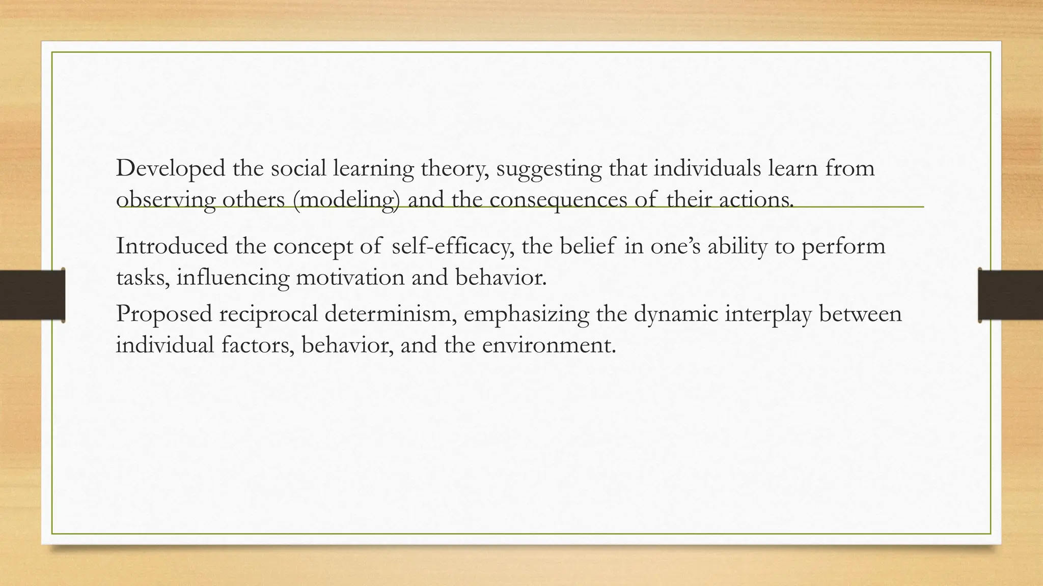 Developed the social learning theory, suggesting that individuals learn from
observing others (modeling) and the consequences of their actions.
Introduced the concept of self-efficacy, the belief in one’s ability to perform
tasks, influencing motivation and behavior.
Proposed reciprocal determinism, emphasizing the dynamic interplay between
individual factors, behavior, and the environment.
 