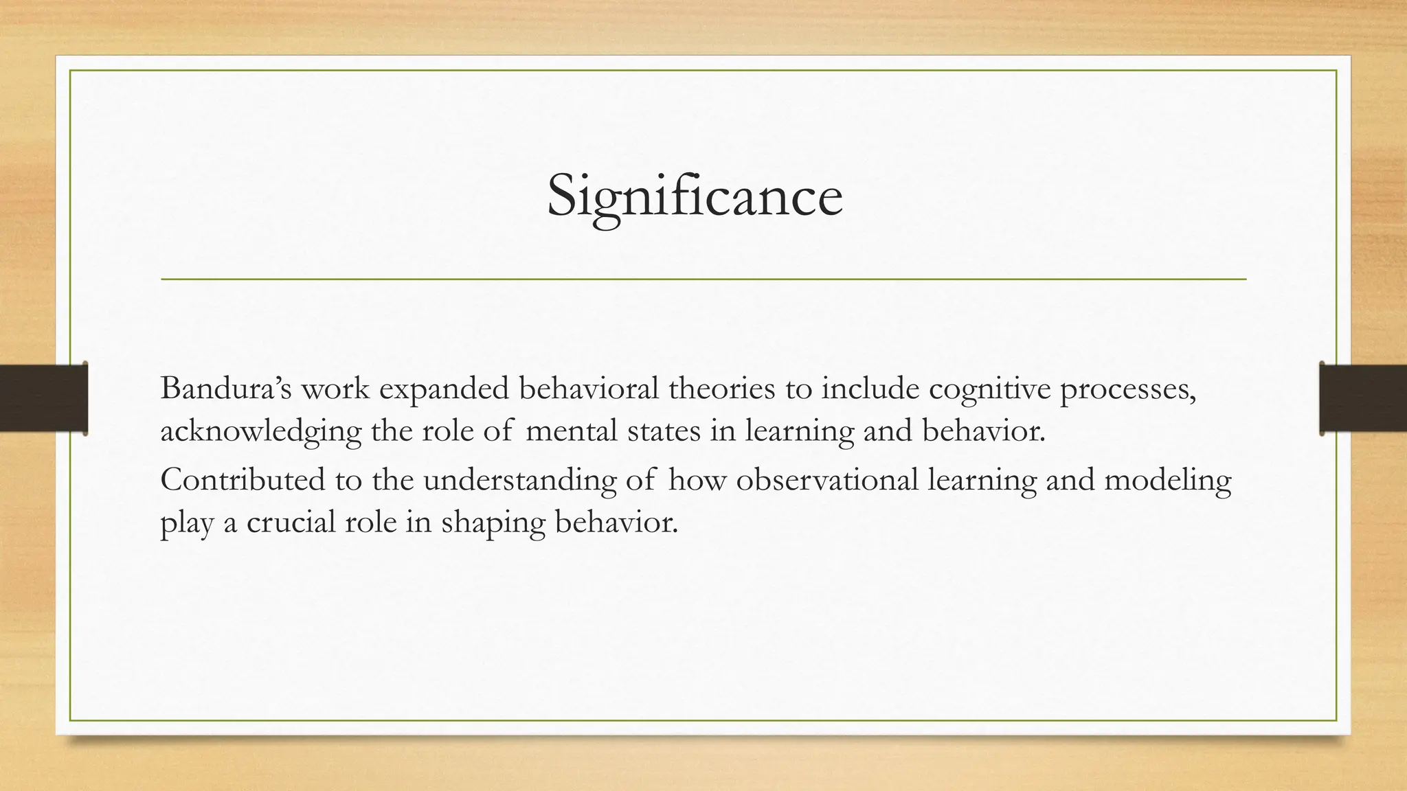 Significance
Bandura’s work expanded behavioral theories to include cognitive processes,
acknowledging the role of mental states in learning and behavior.
Contributed to the understanding of how observational learning and modeling
play a crucial role in shaping behavior.
 
