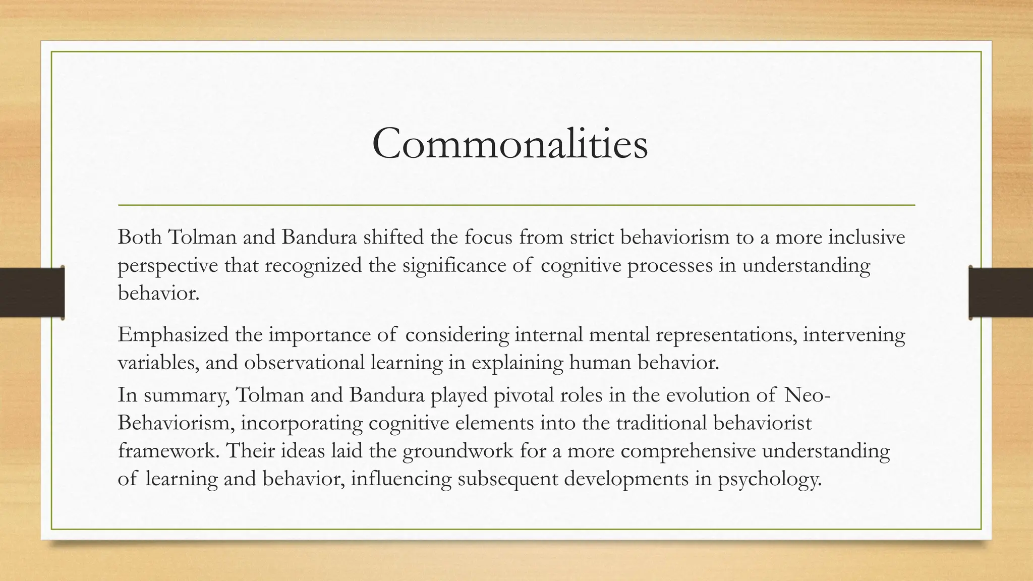 Commonalities
Both Tolman and Bandura shifted the focus from strict behaviorism to a more inclusive
perspective that recognized the significance of cognitive processes in understanding
behavior.
Emphasized the importance of considering internal mental representations, intervening
variables, and observational learning in explaining human behavior.
In summary, Tolman and Bandura played pivotal roles in the evolution of Neo-
Behaviorism, incorporating cognitive elements into the traditional behaviorist
framework. Their ideas laid the groundwork for a more comprehensive understanding
of learning and behavior, influencing subsequent developments in psychology.
 