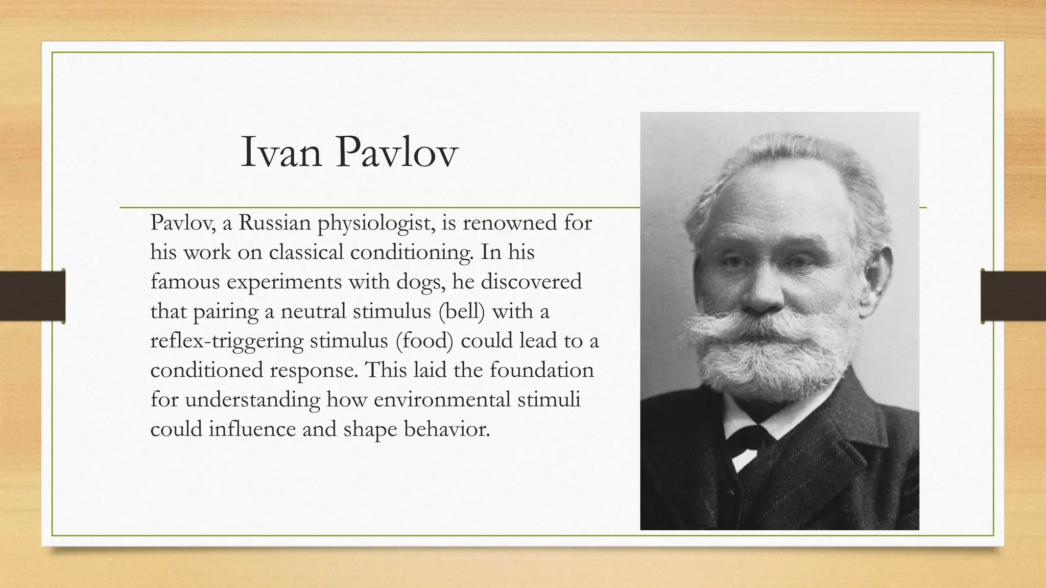 Ivan Pavlov
Pavlov, a Russian physiologist, is renowned for
his work on classical conditioning. In his
famous experiments with dogs, he discovered
that pairing a neutral stimulus (bell) with a
reflex-triggering stimulus (food) could lead to a
conditioned response. This laid the foundation
for understanding how environmental stimuli
could influence and shape behavior.
 