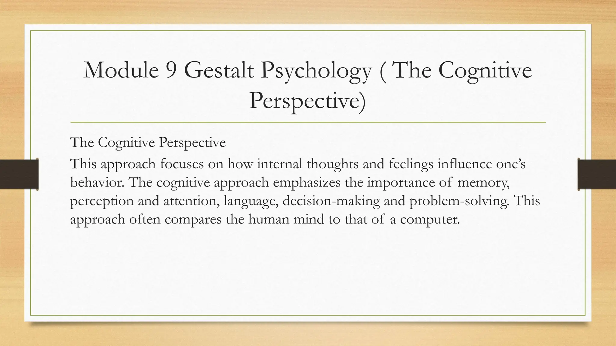 Module 9 Gestalt Psychology ( The Cognitive
Perspective)
The Cognitive Perspective
This approach focuses on how internal thoughts and feelings influence one’s
behavior. The cognitive approach emphasizes the importance of memory,
perception and attention, language, decision-making and problem-solving. This
approach often compares the human mind to that of a computer.
 