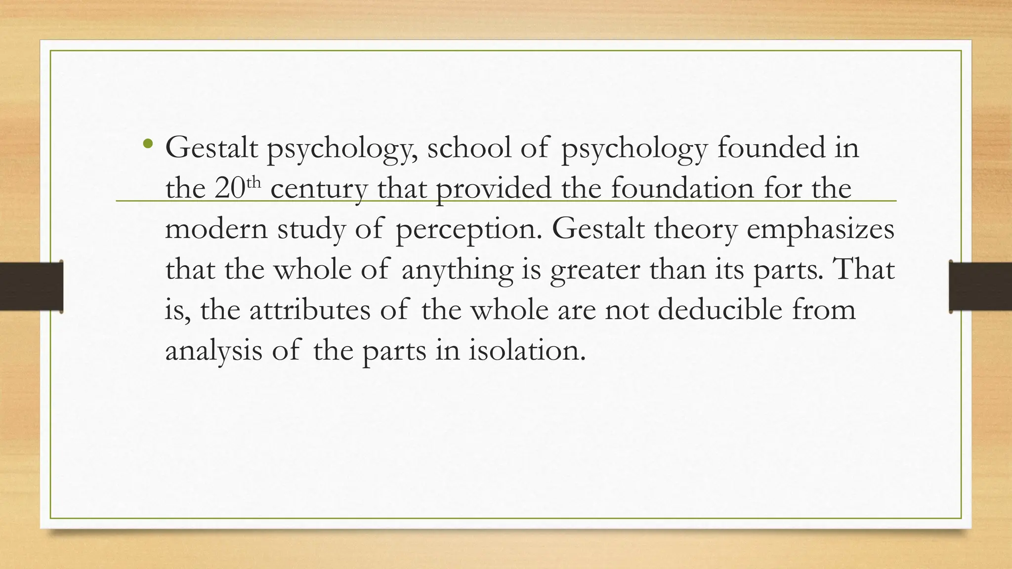 • Gestalt psychology, school of psychology founded in
the 20th
century that provided the foundation for the
modern study of perception. Gestalt theory emphasizes
that the whole of anything is greater than its parts. That
is, the attributes of the whole are not deducible from
analysis of the parts in isolation.
 