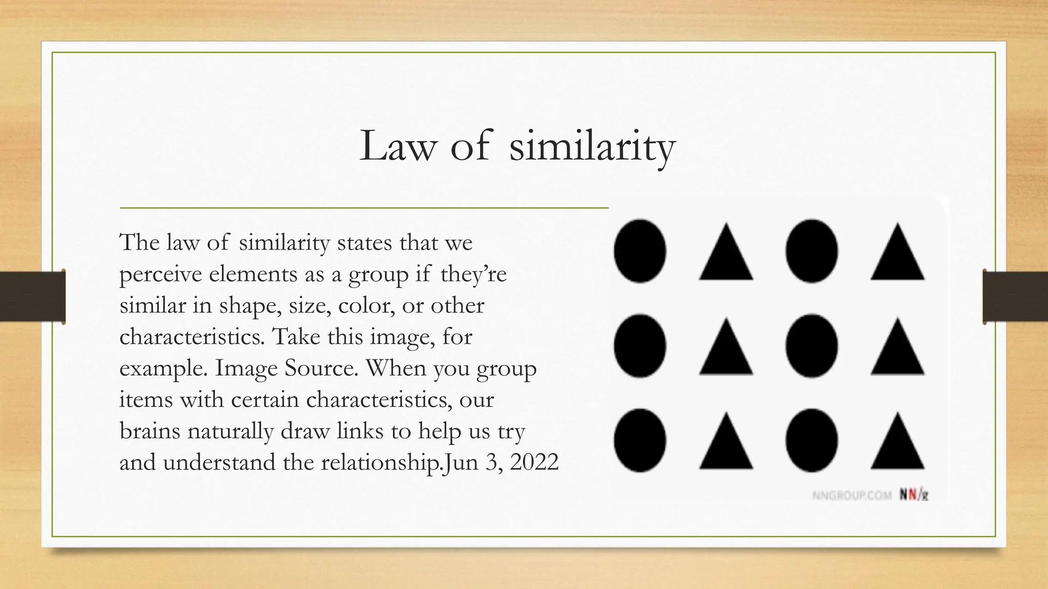 Law of similarity
The law of similarity states that we
perceive elements as a group if they’re
similar in shape, size, color, or other
characteristics. Take this image, for
example. Image Source. When you group
items with certain characteristics, our
brains naturally draw links to help us try
and understand the relationship.Jun 3, 2022
 