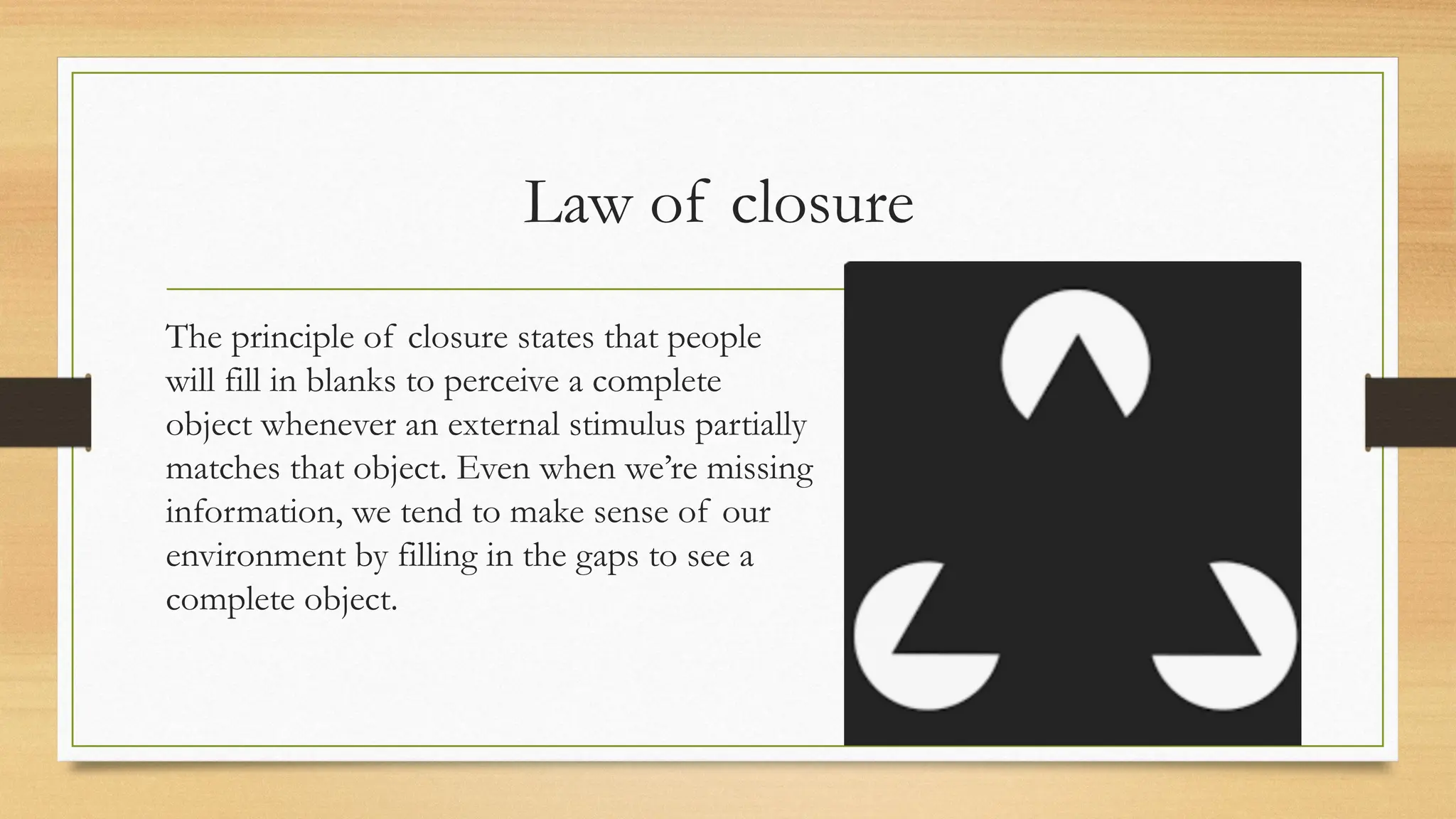 Law of closure
The principle of closure states that people
will fill in blanks to perceive a complete
object whenever an external stimulus partially
matches that object. Even when we’re missing
information, we tend to make sense of our
environment by filling in the gaps to see a
complete object.
 