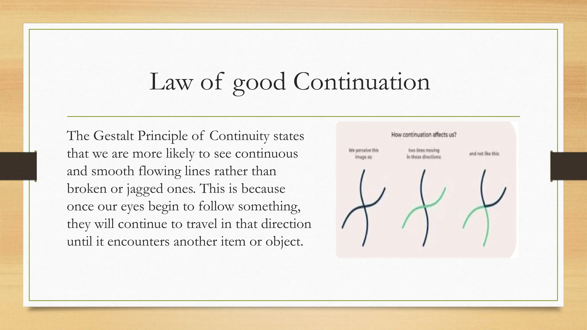 Law of good Continuation
The Gestalt Principle of Continuity states
that we are more likely to see continuous
and smooth flowing lines rather than
broken or jagged ones. This is because
once our eyes begin to follow something,
they will continue to travel in that direction
until it encounters another item or object.
 