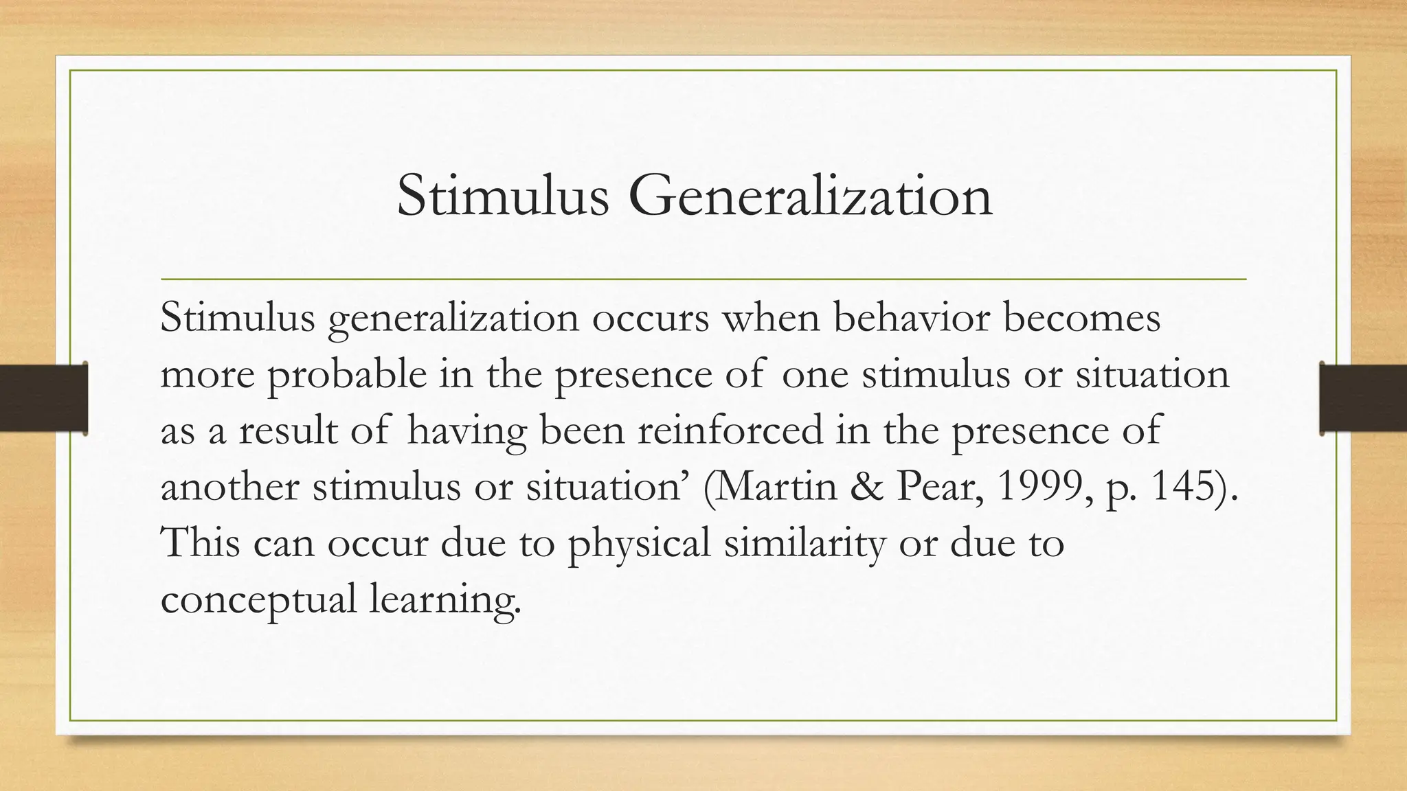 Stimulus Generalization
Stimulus generalization occurs when behavior becomes
more probable in the presence of one stimulus or situation
as a result of having been reinforced in the presence of
another stimulus or situation’ (Martin & Pear, 1999, p. 145).
This can occur due to physical similarity or due to
conceptual learning.
 