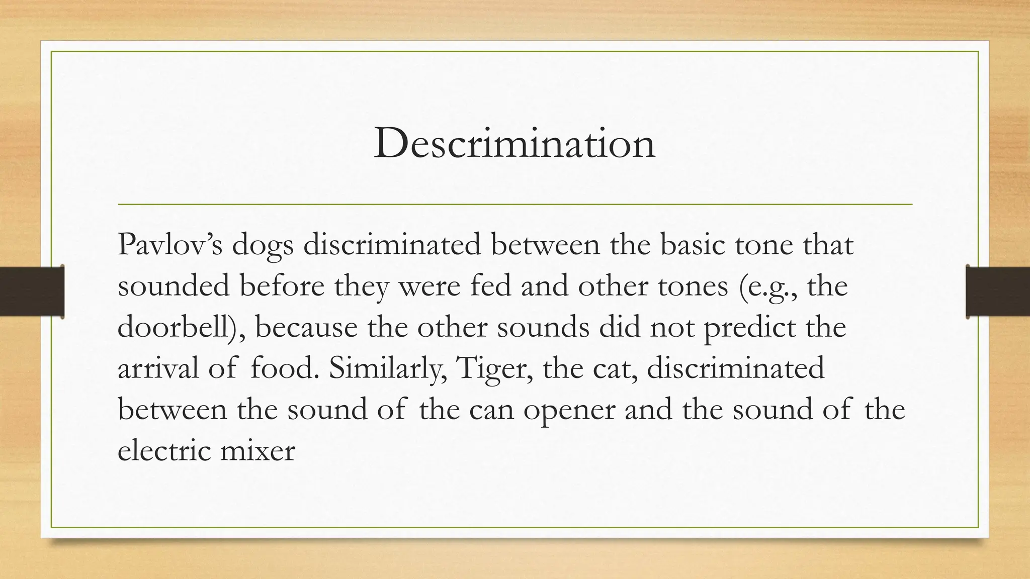 Descrimination
Pavlov’s dogs discriminated between the basic tone that
sounded before they were fed and other tones (e.g., the
doorbell), because the other sounds did not predict the
arrival of food. Similarly, Tiger, the cat, discriminated
between the sound of the can opener and the sound of the
electric mixer
 