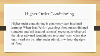 Higher Order Conditioning
Higher order conditioning is commonly seen in animal
learning. When Ivan Pavlov gave dogs food (unconditioned
stimulus) and bell (neutral stimulus) together, he observed
that dogs salivated (conditioned response) even when they
only heard the bell (first order stimulus) without the sight
of food.
 
