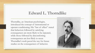 Edward L. Thorndlike
Thorndike, an American psychologist,
introduced the concept of instrumental or
operant conditioning. His “law of effect” stated
that behaviors followed by satisfying
consequences are more likely to be repeated,
while those followed by discomforting
consequences are less likely to recur.
Thorndike’s work paved the way for future
studies on the consequences of behavior.
 