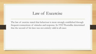 Law of Excercise
The law of exercise stated that behaviour is more strongly established through
frequent connections of stimulus and response. In 1932 Thorndike determined
that the second of his laws was not entirely valid in all cases
 