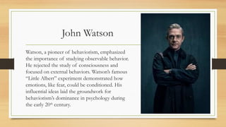 John Watson
Watson, a pioneer of behaviorism, emphasized
the importance of studying observable behavior.
He rejected the study of consciousness and
focused on external behaviors. Watson’s famous
“Little Albert” experiment demonstrated how
emotions, like fear, could be conditioned. His
influential ideas laid the groundwork for
behaviorism’s dominance in psychology during
the early 20th
century.
 