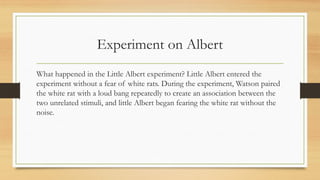 Experiment on Albert
What happened in the Little Albert experiment? Little Albert entered the
experiment without a fear of white rats. During the experiment, Watson paired
the white rat with a loud bang repeatedly to create an association between the
two unrelated stimuli, and little Albert began fearing the white rat without the
noise.
 