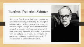 Burrhus Frederick Skinner
Skinner, an American psychologist, expanded on
operant conditioning, introducing the concept of
reinforcement. He demonstrated how behaviors
could be shaped through positive reinforcement
(reward) or negative reinforcement (removal of
aversive stimuli). Skinner’s Skinner Box experiments
with rats and pigeons revealed the principles of
operant conditioning, emphasizing the role of
consequences in behavior modification.
 