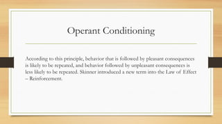 Operant Conditioning
According to this principle, behavior that is followed by pleasant consequences
is likely to be repeated, and behavior followed by unpleasant consequences is
less likely to be repeated. Skinner introduced a new term into the Law of Effect
– Reinforcement.
 