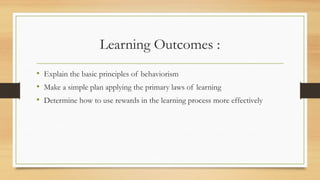 Learning Outcomes :
• Explain the basic principles of behaviorism
• Make a simple plan applying the primary laws of learning
• Determine how to use rewards in the learning process more effectively
 