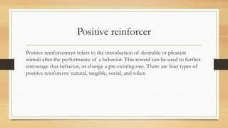 Positive reinforcer
Positive reinforcement refers to the introduction of desirable or pleasant
stimuli after the performance of a behavior. This reward can be used to further
encourage that behavior, or change a pre-existing one. There are four types of
positive reinforcers: natural, tangible, social, and token
 