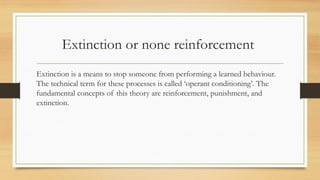 Extinction or none reinforcement
Extinction is a means to stop someone from performing a learned behaviour.
The technical term for these processes is called ‘operant conditioning’. The
fundamental concepts of this theory are reinforcement, punishment, and
extinction.
 