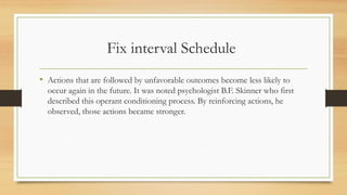 Fix interval Schedule
• Actions that are followed by unfavorable outcomes become less likely to
occur again in the future. It was noted psychologist B.F. Skinner who first
described this operant conditioning process. By reinforcing actions, he
observed, those actions became stronger.
 