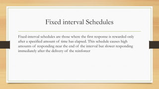 Fixed interval Schedules
Fixed-interval schedules are those where the first response is rewarded only
after a specified amount of time has elapsed. This schedule causes high
amounts of responding near the end of the interval but slower responding
immediately after the delivery of the reinforcer
 