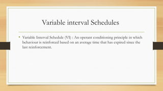 Variable interval Schedules
• Variable Interval Schedule (VI) : An operant conditioning principle in which
behaviour is reinforced based on an average time that has expired since the
last reinforcement.
 