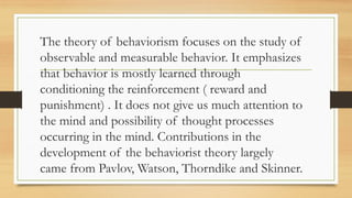 The theory of behaviorism focuses on the study of
observable and measurable behavior. It emphasizes
that behavior is mostly learned through
conditioning the reinforcement ( reward and
punishment) . It does not give us much attention to
the mind and possibility of thought processes
occurring in the mind. Contributions in the
development of the behaviorist theory largely
came from Pavlov, Watson, Thorndike and Skinner.
 