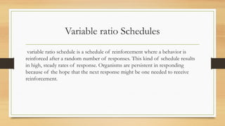 Variable ratio Schedules
variable ratio schedule is a schedule of reinforcement where a behavior is
reinforced after a random number of responses. This kind of schedule results
in high, steady rates of response. Organisms are persistent in responding
because of the hope that the next response might be one needed to receive
reinforcement.
 