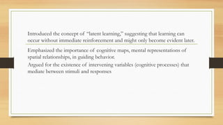 Introduced the concept of “latent learning,” suggesting that learning can
occur without immediate reinforcement and might only become evident later.
Emphasized the importance of cognitive maps, mental representations of
spatial relationships, in guiding behavior.
Argued for the existence of intervening variables (cognitive processes) that
mediate between stimuli and responses
 