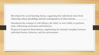 Developed the social learning theory, suggesting that individuals learn from
observing others (modeling) and the consequences of their actions.
Introduced the concept of self-efficacy, the belief in one’s ability to perform
tasks, influencing motivation and behavior.
Proposed reciprocal determinism, emphasizing the dynamic interplay between
individual factors, behavior, and the environment.
 