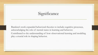 Significance
Bandura’s work expanded behavioral theories to include cognitive processes,
acknowledging the role of mental states in learning and behavior.
Contributed to the understanding of how observational learning and modeling
play a crucial role in shaping behavior.
 