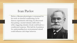 Ivan Pavlov
Pavlov, a Russian physiologist, is renowned for
his work on classical conditioning. In his
famous experiments with dogs, he discovered
that pairing a neutral stimulus (bell) with a
reflex-triggering stimulus (food) could lead to a
conditioned response. This laid the foundation
for understanding how environmental stimuli
could influence and shape behavior.
 