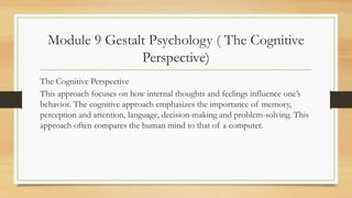 Module 9 Gestalt Psychology ( The Cognitive
Perspective)
The Cognitive Perspective
This approach focuses on how internal thoughts and feelings influence one’s
behavior. The cognitive approach emphasizes the importance of memory,
perception and attention, language, decision-making and problem-solving. This
approach often compares the human mind to that of a computer.
 