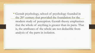 • Gestalt psychology, school of psychology founded in
the 20th
century that provided the foundation for the
modern study of perception. Gestalt theory emphasizes
that the whole of anything is greater than its parts. That
is, the attributes of the whole are not deducible from
analysis of the parts in isolation.
 