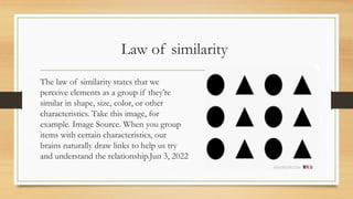 Law of similarity
The law of similarity states that we
perceive elements as a group if they’re
similar in shape, size, color, or other
characteristics. Take this image, for
example. Image Source. When you group
items with certain characteristics, our
brains naturally draw links to help us try
and understand the relationship.Jun 3, 2022
 