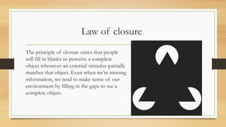 Law of closure
The principle of closure states that people
will fill in blanks to perceive a complete
object whenever an external stimulus partially
matches that object. Even when we’re missing
information, we tend to make sense of our
environment by filling in the gaps to see a
complete object.
 