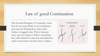 Law of good Continuation
The Gestalt Principle of Continuity states
that we are more likely to see continuous
and smooth flowing lines rather than
broken or jagged ones. This is because
once our eyes begin to follow something,
they will continue to travel in that direction
until it encounters another item or object.
 