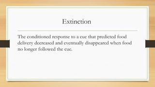 Extinction
The conditioned response to a cue that predicted food
delivery decreased and eventually disappeared when food
no longer followed the cue.
 