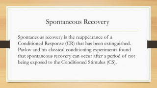 Spontaneous Recovery
Spontaneous recovery is the reappearance of a
Conditioned Response (CR) that has been extinguished.
Pavlov and his classical conditioning experiments found
that spontaneous recovery can occur after a period of not
being exposed to the Conditioned Stimulus (CS).
 