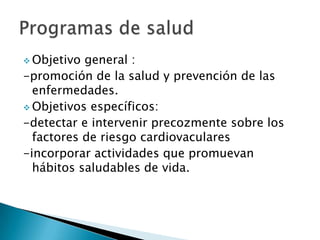  Objetivo general :
-promoción de la salud y prevención de las
  enfermedades.
 Objetivos específicos:
-detectar e intervenir precozmente sobre los
  factores de riesgo cardiovaculares
-incorporar actividades que promuevan
  hábitos saludables de vida.
 