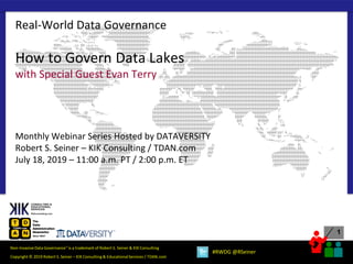 1
Copyright © 2019 Robert S. Seiner – KIK Consulting & EducationalServices / TDAN.com
Non-InvasiveData Governance™ is a trademark of Robert S. Seiner & KIK Consulting
#RWDG @RSeiner
How to Govern Data Lakes
with Special Guest Evan Terry
Monthly Webinar Series Hosted by DATAVERSITY
Robert S. Seiner – KIK Consulting / TDAN.com
July 18, 2019 – 11:00 a.m. PT / 2:00 p.m. ET
Real-World Data Governance
 