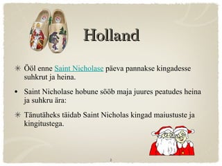 Holland Ööl enne  Saint Nicholase  päeva pannakse kingadesse suhkrut ja heina. Saint Nicholase hobune sööb maja juures peatudes heina ja suhkru ära:  Tänutäheks täidab Saint Nicholas kingad maiustuste ja kingitustega. 