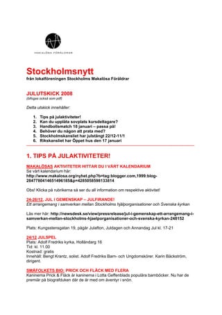 Stockholmsnytt
från lokalföreningen Stockholms Makalösa Föräldrar


JULUTSKICK 2008
(bifogas också som pdf)

Detta utskick innehåller:

     1. Tips på julaktiviteter!
     2. Kan du upplåta sovplats kursdeltagare?
     3. Handbollsmatch 18 januari – passa på!
     4. Behöver du någon att prata med?
     5. Stockholmskansliet har julstängt 22/12-11/1
     6. Rikskansliet har Öppet hus den 17 januari
---------------------------------------------------------------------------------------------------------------------------

1. TIPS PÅ JULAKTIVITETER!
MAKALÖSAS AKTIVITETER HITTAR DU I VÅRT KALENDARIUM
Se vårt kalendarium här:
http://www.makalosa.org/nyhet.php?b=tag:blogger.com,1999:blog-
2847780414651496185&p=4285058598133814

Obs! Klicka på rubrikerna så ser du all information om respektive aktivitet!

24-26/12, JUL I GEMENSKAP – JULFIRANDE!
Ett arrangemang i samverkan mellan Stockholms hjälporganisationer och Svenska kyrkan

Läs mer här: http://newsdesk.se/view/pressrelease/jul-i-gemenskap-ett-arrangemang-i-
samverkan-mellan-stockholms-hjaelporganisationer-och-svenska-kyrkan-248152

Plats: Kungsstensgatan 19, pågår Julafton, Juldagen och Annandag Jul kl. 17-21

24/12 JULSPEL
Plats: Adolf Fredriks kyrka, Holländarg 16
Tid: kl. 11.00
Kostnad: gratis
Innehåll: Bengt Krantz, solist. Adolf Fredriks Barn- och Ungdomskörer. Karin Bäckström,
dirigent.

SMÅFOLKETS BIO: PRICK OCH FLÄCK MED FLERA
Kaninerna Prick & Fläck är kaninerna i Lotta Geffenblads populära barnböcker. Nu har de
premiär på biografduken där de är med om äventyr i snön.
 